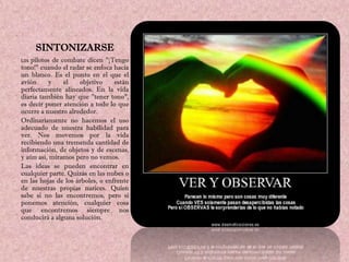SINTONIZARSE
Los pilotos de combate dicen "¡Tengo
tono!" cuando el radar se enfoca hacia
un blanco. Es el punto en el que el
avión     y    el    objetivo     están
perfectamente alineados. En la vida
diaria también hay que "tener tono",
es decir poner atención a todo lo que
ocurre a nuestro alrededor.
Ordinariamente no hacemos el uso
adecuado de nuestra habilidad para
ver. Nos movemos por la vida
recibiendo una tremenda cantidad de
información, de objetos y de escenas,
y aún así, miramos pero no vemos.
Las ideas se pueden encontrar en
cualquier parte. Quizás en las nubes o
en las hojas de los árboles, o enfrente
de nuestras propias narices. Quien
sabe si no las encontremos, pero si
ponemos atención, cualquier cosa
que encontremos siempre nos
conducirá a alguna solución.
 
