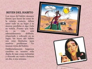 REYES DEL HABITO
Los reyes del hábito siempre
tienen que hacer las cosas de
la misma manera, deben
tener todo en su lugar y se
sienten perdidos si algo viola
su rutina. Puesto que todo
en       su      vida      está
adecuadamente         doblado,
etiquetado y colocado en su
lugar, los reyes del hábito
son muy limitados para
resolver    problemas.      No
seamos reyes del hábito.
Deliberadamente hagamos
cambios en nuestra vida
diaria de esas cosas rutinarias
y démosle un vuelco durante
un día, o una semana.
 