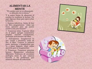 ALIMENTAR LA
       MENTE
 "El cerebro que no es alimentado
      se alimenta de sí mismo."
Y la mejor forma de alimentar el
cerebro es mediante la lectura. He
aquí algunas ideas para aprovechar
la lectura.
1. Seamos selectivos. Antes de leer
un libro preguntemos: "¿Que tan
buen ejercicio para mi mente
creativa será esta lectura?"
2. Tomemos notas. Capturar ideas
en el papel, agregar comentarios
propios, resumir conclusiones,
participar activamente del libro.
3. Anticipemos. Imaginemos lo
que vamos a encontrar antes de
leer el libro. Leamos la primera
parte, paremos, e imaginemos que
va a pasar después. ¿Qué mejor
ejercicio para la imaginación?
4. Pensemos. Pensemos mientras
leemos. Busquemos soluciones
diferentes. Tratemos de encontrar
analogías entre lo que estamos
leyendo y los problemas que
estamos tratando de solucionar.
 