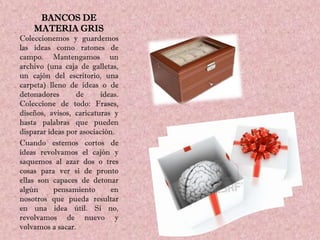 BANCOS DE
    MATERIA GRIS
Coleccionemos y guardemos
las ideas como ratones de
campo. Mantengamos un
archivo (una caja de galletas,
un cajón del escritorio, una
carpeta) lleno de ideas o de
detonadores      de      ideas.
Coleccione de todo: Frases,
diseños, avisos, caricaturas y
hasta palabras que pueden
disparar ideas por asociación.
Cuando estemos cortos de
ideas revolvamos el cajón y
saquemos al azar dos o tres
cosas para ver si de pronto
ellas son capaces de detonar
algún      pensamiento       en
nosotros que pueda resultar
en una idea útil. Si no,
revolvamos de nuevo y
volvamos a sacar.
 