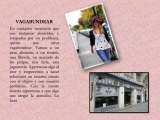 VAGABUNDEAR
En cualquier momento que
nos sintamos aburridos y
atrapados por un problema,
quizás        nos       sirva
vagabundear. Vamos a un
gran almacén, a un museo,
una librería, un mercado de
las pulgas, una feria, una
juguetería. Agarremos algo al
azar y empecemos a sacar
relaciones en nuestra mente
con el objeto y con nuestro
problema. Con la mente
abierta esperemos a que algo
nos atrape la atención. Lo
hará.
 