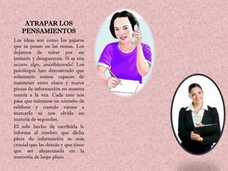 ATRAPAR LOS
   PENSAMIENTOS
Las ideas son como los pájaros
que se posan en las ramas. Los
dejamos de mirar por un
instante y desaparecen. Si se nos
ocurre algo, ¡escribámoslo! Los
psicólogos han demostrado que
solamente somos capaces de
mantener entre cinco y nueve
piezas de información en nuestra
mente a la vez. Cada rato nos
pasa que miramos un número de
teléfono y cuando vamos a
marcarlo se nos olvida en
materia de segundos.
El solo hecho de escribirla le
informa al cerebro que dicha
pieza de información es más
crucial que las demás y que tiene
que ser almacenada en la
memoria de largo plazo.
 