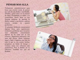 PENSAR MAS ALLA
Trabajemos conscientemente para
hacer que nuestro modo de pensar
sea cada día más fluido y más flexible.
(Fluidez, quiere decir en el número
de ideas; Flexibilidad, se refiere a la
creatividad). Hacer listas es una
fórmula poderosa de ejercitar la
fluidez mental y nos fuerza a enfocar
nuestra      energía    de     manera
productiva.
Al principio fácilmente encontramos
algunas ideas, pero seguramente
tendremos problemas para encontrar
usos      adicionales,  censuraremos
algunas de las cosas que se nos
ocurren y llegaremos solamente a los
usos más obvios. Ahora tomemos
papel y lápiz y hagamos una lista de
todo lo que se nos ocurra. Incluso
pongamos un límite de tiempo y
veremos como nos volvemos más
productivos. Pero la fluidez no es
suficiente. También hay que ser
flexibles
 