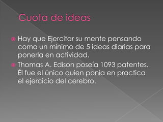  Hay que Ejercitar su mente pensando
  como un mínimo de 5 ideas diarias para
  ponerla en actividad.
 Thomas A. Edison poseía 1093 patentes.
  Él fue el único quien ponía en practica
  el ejercicio del cerebro.
 