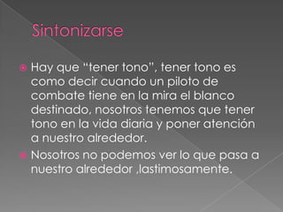  Hay que “tener tono”, tener tono es
  como decir cuando un piloto de
  combate tiene en la mira el blanco
  destinado, nosotros tenemos que tener
  tono en la vida diaria y poner atención
  a nuestro alrededor.
 Nosotros no podemos ver lo que pasa a
  nuestro alrededor ,lastimosamente.
 