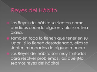  Los Reyes del hábito se sienten como
  perdidos cuando alguien viola su rutina
  diaria.
 También todo lo tienen que tener en su
  lugar , si lo tienen desordenado, ellos se
  sienten maneados de alguna manera
 Los Reyes del hábito son muy limitados
  para resolver problemas , así que ¡No
  seamos reyes del hábito!
 