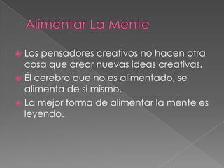  Los pensadores creativos no hacen otra
  cosa que crear nuevas ideas creativas.
 Él cerebro que no es alimentado, se
  alimenta de sí mismo.
 La mejor forma de alimentar la mente es
  leyendo.
 