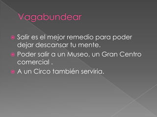  Salir es el mejor remedio para poder
  dejar descansar tu mente.
 Poder salir a un Museo, un Gran Centro
  comercial .
 A un Circo también serviria.
 