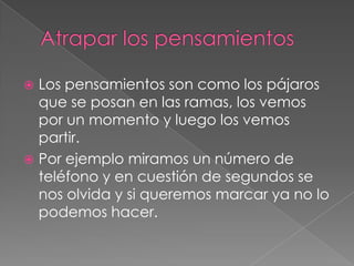  Los pensamientos son como los pájaros
  que se posan en las ramas, los vemos
  por un momento y luego los vemos
  partir.
 Por ejemplo miramos un número de
  teléfono y en cuestión de segundos se
  nos olvida y si queremos marcar ya no lo
  podemos hacer.
 