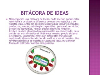    Mantengamos una bitácora de ideas. Cada sección puede estar
    reservada a un aspecto diferente de nuestros negocios o de
    nuestra vida. Entre las secciones podríamos incluir: mercadeo,
    productos, ventas, estrategia corporativa, personal, servicios,
    proyectos especiales, nuevas posibilidades de negocios.
    Existen muchos planificadores personales en el mercado, pero
    quizás sea más divertido si diseñamos nuestro propio sistema
    de registro. Experimentemos con diferentes métodos de
    captura de ideas antes de decidir cuál va a ser el nuestro. Una
    revisión periódica de nuestra Bitácora de Ideas es la mejor
    forma de estimular nuestra imaginación.
 