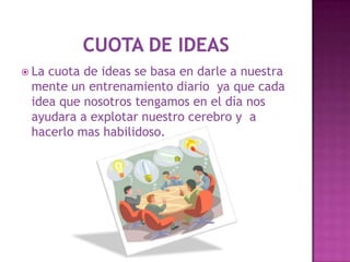  Lacuota de ideas se basa en darle a nuestra
 mente un entrenamiento diario ya que cada
 idea que nosotros tengamos en el día nos
 ayudara a explotar nuestro cerebro y a
 hacerlo mas habilidoso.
 