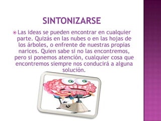  Lasideas se pueden encontrar en cualquier
 parte. Quizás en las nubes o en las hojas de
 los árboles, o enfrente de nuestras propias
 narices. Quien sabe si no las encontremos,
pero si ponemos atención, cualquier cosa que
encontremos siempre nos conducirá a alguna
                   solución.
 