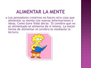    Los pensadores creativos no hacen otra cosa que
    alimentar su mente con nuevas informaciones e
    ideas. Como Gore Vidal decía: "El cerebro que no
    es alimentado se alimenta de sí mismo. La mejor
    forma de alimentar el cerebro es mediante la
    lectura.
 