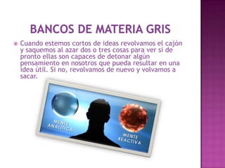    Cuando estemos cortos de ideas revolvamos el cajón
    y saquemos al azar dos o tres cosas para ver si de
    pronto ellas son capaces de detonar algún
    pensamiento en nosotros que pueda resultar en una
    idea útil. Si no, revolvamos de nuevo y volvamos a
    sacar.
 