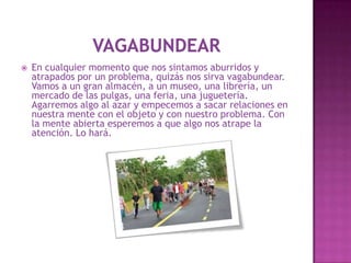   En cualquier momento que nos sintamos aburridos y
    atrapados por un problema, quizás nos sirva vagabundear.
    Vamos a un gran almacén, a un museo, una librería, un
    mercado de las pulgas, una feria, una juguetería.
    Agarremos algo al azar y empecemos a sacar relaciones en
    nuestra mente con el objeto y con nuestro problema. Con
    la mente abierta esperemos a que algo nos atrape la
    atención. Lo hará.
 