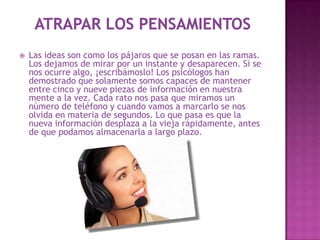    Las ideas son como los pájaros que se posan en las ramas.
    Los dejamos de mirar por un instante y desaparecen. Si se
    nos ocurre algo, ¡escribámoslo! Los psicólogos han
    demostrado que solamente somos capaces de mantener
    entre cinco y nueve piezas de información en nuestra
    mente a la vez. Cada rato nos pasa que miramos un
    número de teléfono y cuando vamos a marcarlo se nos
    olvida en materia de segundos. Lo que pasa es que la
    nueva información desplaza a la vieja rápidamente, antes
    de que podamos almacenarla a largo plazo.
 