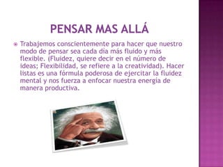    Trabajemos conscientemente para hacer que nuestro
    modo de pensar sea cada día más fluido y más
    flexible. (Fluidez, quiere decir en el número de
    ideas; Flexibilidad, se refiere a la creatividad). Hacer
    listas es una fórmula poderosa de ejercitar la fluidez
    mental y nos fuerza a enfocar nuestra energía de
    manera productiva.
 