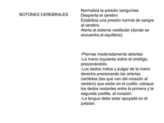 BOTONES CEREBRALES

Normaliza la presión sanguínea
Despierta el cerebro
Estabiliza una presión normal de sangre
al cerebro.
Alerta al sistema vestibular (donde se
encuentra el equilibrio)

-Piernas moderadamente abiertas
-La mano izquierda sobre el ombligo,
presionándolo.
-Los dedos índice y pulgar de la mano
derecha presionando las arterias
carótidas (las que van del corazón al
cerebro) que están en el cuello; coloque
los dedos restantes entre la primera y la
segunda costilla, al corazón.
-La lengua debe estar apoyada en el
paladar.

 