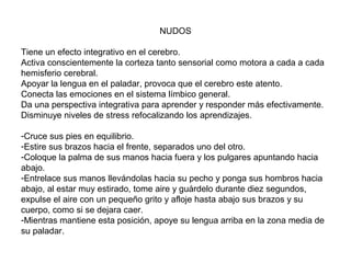 NUDOS
Tiene un efecto integrativo en el cerebro.
Activa conscientemente la corteza tanto sensorial como motora a cada a cada
hemisferio cerebral.
Apoyar la lengua en el paladar, provoca que el cerebro este atento.
Conecta las emociones en el sistema límbico general.
Da una perspectiva integrativa para aprender y responder más efectivamente.
Disminuye niveles de stress refocalizando los aprendizajes.
-Cruce sus pies en equilibrio.
-Estire sus brazos hacia el frente, separados uno del otro.
-Coloque la palma de sus manos hacia fuera y los pulgares apuntando hacia
abajo.
-Entrelace sus manos llevándolas hacia su pecho y ponga sus hombros hacia
abajo, al estar muy estirado, tome aire y guárdelo durante diez segundos,
expulse el aire con un pequeño grito y afloje hasta abajo sus brazos y su
cuerpo, como si se dejara caer.
-Mientras mantiene esta posición, apoye su lengua arriba en la zona media de
su paladar.

 