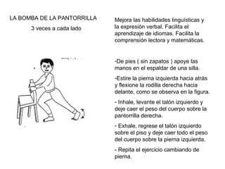 LA BOMBA DE LA PANTORRILLA
3 veces a cada lado

Mejora las habilidades linguísticas y
la expresión verbal. Facilita el
aprendizaje de idiomas. Facilita la
comprensión lectora y matemáticas.

-De pies ( sin zapatos ) apoye las
manos en el espaldar de una silla.
-Estire la pierna izquierda hacia atrás
y flexione la rodilla derecha hacia
delante, como se observa en la figura.
- Inhale, levante el talón izquierdo y
deje caer el peso del cuerpo sobre la
pantorrilla derecha.
- Exhale, regrese el talón izquierdo
sobre el piso y deje caer todo el peso
del cuerpo sobre la pierna izquierda.
- Repita el ejercicio cambiando de
pierna.

 