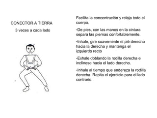 CONECTOR A TIERRA
3 veces a cada lado

Facilita la concentración y relaja todo el
cuerpo.
-De pies, con las manos en la cintura
separa las piernas confortablemente.
-Inhale, gire suavemente el pié derecho
hacia la derecha y mantenga el
izquierdo recto
-Exhale doblando la rodilla derecha e
inclínese hacia el lado derecho.
-Inhale al tiempo que endereza la rodilla
derecha. Repita el ejercicio para el lado
contrario.

 