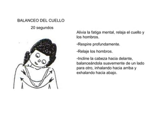 BALANCEO DEL CUELLO
20 segundos
Alivia la fatiga mental, relaja el cuello y
los hombros.
-Respire profundamente.
-Relaje los hombros.
-Incline la cabeza hacia delante,
balanceándola suavemente de un lado
para otro, inhalando hacia arriba y
exhalando hacia abajo.

 