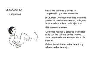 EL COLUMPIO
15 segundos

Relaja las caderas y facilita la
comprensión y la concentración
El Dr. Paul Dennison dice que los niños
que no se pueden concentrar, lo logran
después de practicar este ejercicio.
-Siéntese en el suelo.
-Doble las rodillas y coloque los brazos
atrás con las palmas de las manos
hacia delante de manera que sirvan de
soporte.
-Balancéese inhalando hacia arriba y
exhalando hacia abajo.

 
