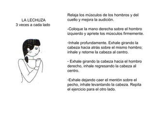 LA LECHUZA
3 veces a cada lado

Relaja los músculos de los hombros y del
cuello y mejora la audición.
-Coloque la mano derecha sobre el hombro
izquierdo y apriete los músculos firmemente.
-Inhale profundamente. Exhale girando la
cabeza hacia atrás sobre el mismo hombro;
inhale y retorne la cabeza al centro.
- Exhale girando la cabeza hacia el hombro
derecho, inhale regresando la cabeza al
centro.
-Exhale dejando caer el mentón sobre el
pecho, inhale levantando la cabeza. Repita
el ejercicio para el otro lado.

 