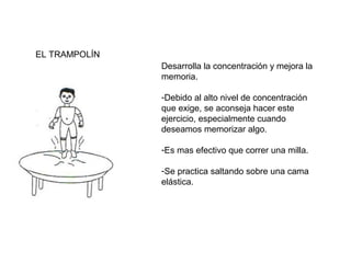 EL TRAMPOLÍN
Desarrolla la concentración y mejora la
memoria.
-Debido al alto nivel de concentración
que exige, se aconseja hacer este
ejercicio, especialmente cuando
deseamos memorizar algo.
-Es mas efectivo que correr una milla.
-Se practica saltando sobre una cama
elástica.

 