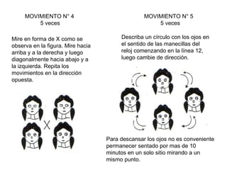 MOVIMIENTO N° 4
5 veces
Mire en forma de X como se
observa en la figura. Mire hacia
arriba y a la derecha y luego
diagonalmente hacia abajo y a
la izquierda. Repita los
movimientos en la dirección
opuesta.

MOVIMIENTO N° 5
5 veces
Describa un círculo con los ojos en
el sentido de las manecillas del
reloj comenzando en la línea 12,
luego cambie de dirección.

Para descansar los ojos no es conveniente
permanecer sentado por mas de 10
minutos en un solo sitio mirando a un
mismo punto.

 
