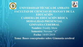UNIVERSIDAD TÉCNICA DE AMBATO
FACULTAD DE CIENCIAS HUMANAS Y DE LA
EDUCACIÓN
CARRERA DE EDUCACIÓN BÁSICA
MODALIDAD PRESENCIAL
GIMNASIA CEREBRAL
Nombre: Freddy Mera
Semestre: Noveno “A”
Fecha: 14/05/2019
Tema: Bases conceptuales sobre Gimnasia cerebral
 