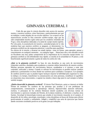 www.YogaDharma.org Sadhana Dharma Estudios Profesionales en Yoga
GIMNASIA CEREBRAL I
Cada día que pasa la ciencia descubre más acerca de nuestras
mentes y nuestros cerebros, cómo funcionan y particularmente por qué
no trabajan o están alejados de sus niveles óptimos. Los avances en las
neurociencias revelan la fina conexión cerebro-cuerpo, algo que ha
sido comprendido muchos siglos antes por los creadores orientales del
Yoga y otras disciplinas dedicadas a la salud de cuerpo-mente-espíritu.
Por otra parte, la acumulación de tensión y ansiedad propia de la vida
moderna hace que nuestros cerebros se apaguen, se desconecten. La
gimnasia cerebral nos da respuestas prácticas y sencillas para equilibrar
los efectos de la tensión y alcanzar un estado óptimo –estar en forma– para aprender, pensar y
concentrarnos en cualquier momento... en cualquier lugar... Hasta hace dos o tres décadas existía
en Occidente una muy pobre comprensión de la importancia de la conexión cuerpo-mente. La
gimnasia cerebral se está difundiendo muy rápido; se enseña en la actualidad en 38 países y está
beneficiando significativamente a gente de todos los estilos de vida.
¿Qué es la gimnasia cerebral? La base de esta disciplina es una serie de movimientos
corporales sencillos, diseñados para ayudarnos a conectar ambos hemisferios de nuestro cerebro.
Muchas personas aprenden los movimientos básicos, ayudándose a sí mismas a estar más
centradas, enfocadas y atentas. Cuando se utilizan los movimientos es posible realizar cambios
poderosos y permanentes en áreas donde nos sentimos poco confiados o incapaces. Los ejemplos
de cambios positivos que se pueden lograr incluyen mejorar la habilidad para organizar tu vida,
tu trabajo y tu tiempo, transformar tu comunicación con otras personas, restablecer el equilibrio
en situaciones muy emocionales, o superar tus miedos a hacer algo para lo cual siempre te habías
sentido incapaz.
¿Quién desarrolló la gimnasia cerebral? El doctor Paul Dennison, quien se interesó en hallar
formas de enchufar los cerebros de las personas que acudían a él con problemas de
comportamiento, comunicación o aprendizaje: dislexia, hiperactividad, atención deficiente,
etcétera. A principios de los ochenta Dennison intentó ayudarlas con diversas rutinas de
movimientos y ejercicios tomados de Oriente, de la danza moderna, el atletismo y muchas otras
fuentes. Investigó la kinesiología (ciencia que estudia el movimiento muscular en el cuerpo), el
desarrollo de los niños, psicología, neurología y otras disciplinas en busca de formas para afectar
positivamente al cerebro y estimularlo. Adaptó y simplificó una serie de ejercicios que fueron
dando crecientes resultados positivos en la gente con que trabajaba.
 