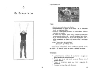 3 
EL ES P A N T A DO 
EJERCICIOS PRÁCTICOS 
PASOS 
1. Las piernas moderadamente abiertas. 
2. Abre totalmente los dedos de las manos y de los pies hasta 
sentir un poquito de dolor. 
3. Sobre la punta de los pies estira los brazos hacia arriba lo 
más alto que puedas. 
4. Al estar muy estirado, toma aire y guárdalo durante diez 
segundos, estirándote más y echando tu cabeza hacia atrás. 
5. A los diez segundos expulsa el aire con un pequeño grito y 
afloja hasta abajo tus brazos y tu cuerpo, como si te dejaras 
caer. 
6. Usa: “Música para Aprender Mejor” 
(Selección: Aprendizaje activo) 
En Bali el aire se lleva hacia dentro con fuerza, abriendo mucho 
las manos y los ojos con fuerza, se retiene y después se exhala. 
BENEFICIOS 
Las terminaciones nerviosas de las manos y los pies se 
abren alertando al sistema nervioso. 
Permite que corra una nueva corriente eléctrica en el 
sistema nervioso. 
Prepara el organismo para una mejor respuesta de 
aprendizaje. 
Maneja el estrés y relaja todo el cuerpo. 
18 19 
 