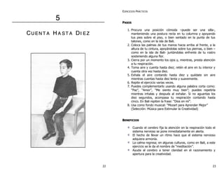 5 
CU EN T A H A S T A DII E Z 
EJERCICIOS PRÁCTICOS 
PASOS 
1. Procura una posición cómoda –puede ser una silla-, 
manteniendo una postura recta en tu columna y apoyando 
tus pies sobre el piso, o bien sentado en la punta de tus 
talones, como en la isla de Bali. 
2. Coloca las palmas de tus manos hacia arriba al frente, a la 
altura de tu cintura, apoyándolas sobre tus piernas, o bien – 
como en la isla de Bali- juntándolas enfrente de tu rostro 
sosteniendo alguna flor. 
3. Cierra por un momento los ojos y, mientras, presta atención 
a tu respiración. 
4. Toma aire y cuenta hasta diez; retén el aire en tu interior y 
cuenta otra vez hasta diez. 
5. Exhala el aire contando hasta diez y quédate sin aire 
mientras cuentas hasta diez lenta y suavemente. 
6. Repite el ejercicio varias veces. 
7. Puedes complementarlo usando alguna palabra corta como: 
“Paz”, “Amor”, “Me siento muy bien”; puedes repetirla 
mientras inhalas y después al exhalar. Si no aguantas los 
diez segundos, acompasa tu respiración contando hasta 
cinco. En Bali repiten la frase: “Dios en mí”. 
8. Usa como fondo musical: “Mozart para Aprender Mejor” 
(Selección: Música para Estimular la Creatividad) 
BENEFICIOS 
Cuando el cerebro fija la atención en la respiración todo el 
sistema nervioso se pone inmediatamente en alerta. 
El hecho de llevar un ritmo hace que el sistema nervioso 
adquiera armonía. 
La calma regresa; en algunas culturas, como en Bali, a este 
ejercicio se le da el nombre de “meditación”. 
Ayuda al cerebro a tener claridad en el razonamiento y 
apertura para la creatividad. 
22 23 
 