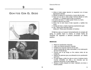 9 
OCH II T OS CON EL DE DO 
EJERCICIOS PRÁCTICOS 
PASOS 
1. Utiliza el dedo pulgar derecho (o izquierdo) con el brazo 
ligeramente estirado. 
2. Mantén la cabeza sin movimiento y mueve sólo los ojos. 
3. Sigue con tus ojos tu dedo pulgar mientras dibujas un ocho 
acostado (∞); empieza hacia arriba a la derecha. 
4. El centro del ocho (∞) debe quedar frente a tu rostro. 
5. Repite el ejercicio tres veces. 
6. Ahora haz el ocho hacia el lado izquierdo y repítelo tres 
veces. 
7. Cambia de brazo y repite el ejercicio exactamente igual. 
8. Usa: “Música para Aprender Mejor” 
(Selección: Música para Revitalizar el Cerebro) 
El Bali los ojos se mueven horizontalmente al compás del 
gong; tú puedes hacer lo mismo; el simple hecho de 
moverlos de izquierda a derecha provocará un efecto 
positivo. 
BENEFICIOS 
Mejora la coordinación mano/ojo. 
Logra una máxima activación muscular. 
Fortalece los músculos externos de los ojos. 
Asiste al desarrollo de redes neuronales y a la mielinización 
del área frontal del ojo. 
Provoca que el ojo tenga un fino rastreo motor de las 
imágenes. 
Dispone los patrones para una alineación de la coordinación 
ojo/mano. 
Si acaso llegan a doler los ojos es como si hubieras hecho 
muchas sentadillas con ellos y los músculos que los 
sostienen estuvieran un poco débiles aun. 
Maneja el estrés después de haber realizado una tarea o 
estudio pesado. 
30 31 
 
