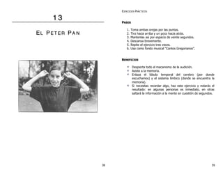 1 3 
EL PE T E R PA N 
EJERCICIOS PRÁCTICOS 
PASOS 
1. Toma ambas orejas por las puntas. 
2. Tira hacia arriba y un poco hacia atrás. 
3. Mantenlas así por espacio de veinte segundos. 
4. Descansa brevemente. 
5. Repite el ejercicio tres veces. 
6. Usa como fondo musical “Cantos Gregorianos”. 
BENEFICIOS 
Despierta todo el mecanismo de la audición. 
Asiste a la memoria. 
Enlaza el lóbulo temporal del cerebro (por donde 
escuchamos) y el sistema límbico (donde se encuentra la 
memoria). 
Si necesitas recordar algo, haz este ejercicio y notarás el 
resultado: en algunas personas es inmediato, en otras 
saltará la información a la mente en cuestión de segundos. 
38 39 
 