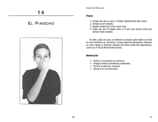 1 4 
EL PII N OCH O 
EJERCICIOS PRÁCTICOS 
PASOS 
1. Inhala aire por la nariz y frótala rápidamente diez veces. 
2. Exhala ya sin frotarla. 
3. Repite el ejercicio cinco veces más. 
4. Cada vez que lo hagas nota si el aire que tomas entra por 
ambas fosas nasales. 
En Bali, cada vez que un balinés se prepara para bailar se frota 
la nariz mientras se concentra; incluso algunos danzantes, frotando 
su nariz, llegan a alcanzar estados de trance antes del espectáculo, 
como en el ritual denominado kachá. 
BENEFICIOS 
Activa e incrementa la memoria. 
Integra ambos hemisferios cerebrales. 
Centra la atención cerebral. 
Ayuda a la concentración. 
40 41 
 