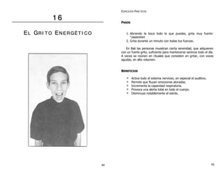 1 6 
EL GR II T O EN E RGÉÉ T II CO 
EJERCICIOS PRÁCTICOS 
PASOS 
1. Abriendo la boca todo lo que puedas, grita muy fuerte: 
“¡AAAHHH! 
2. Grita durante un minuto con todas tus fuerzas. 
En Bali las personas muestran cierta serenidad, que adquieren 
con un fuerte grito, suficiente para mantenerse serenos todo el día. 
A veces se reúnen en rituales que consisten en gritar, con voces 
agudas, en alto volumen. 
BENEFICIOS 
Activa todo el sistema nervioso, en especial el auditivo. 
Permite que fluyan emociones atoradas. 
Incrementa la capacidad respiratoria. 
Provoca una alerta total en todo el cuerpo. 
Disminuye notablemente el estrés. 
44 45 
 