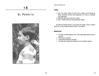 1 8 
EL PE R R II T O 
EJERCICIOS PRÁCTICOS 
PASOS 
1. Con una mano estira el cuero de tu cuello, por la parte de 
atrás, sostenlo durante diez segundos con fuerza y suéltalo 
tres segundos. 
2. Repite el ejercicio unas cinco veces. 
3. Usa : “Música Barroca Para Aprender Mejor” 
En Bali las mamás toman a sus hijos del cuello, como si fueran 
perritos; en ese instante deja de llorar y se calman. 
BENEFICIOS 
El fluido cerebroespinal corre más adecuadamente hacia el 
cerebro. 
Disminuye el estrés. 
Aumenta la atención cerebral. 
Circulan las conexiones eléctricas de la médula espinal. 
48 49 
 