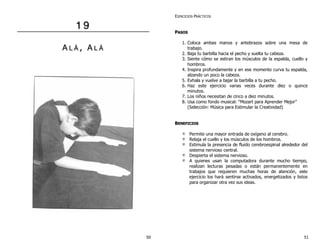 1 9 
A L ÁÁ , A L ÁÁ 
EJERCICIOS PRÁCTICOS 
PASOS 
1. Coloca ambas manos y antebrazos sobre una mesa de 
trabajo. 
2. Baja tu barbilla hacia el pecho y suelta tu cabeza. 
3. Siente cómo se estiran los músculos de la espalda, cuello y 
hombros. 
4. Inspira profundamente y en ese momento curva tu espalda, 
alzando un poco la cabeza. 
5. Exhala y vuelve a bajar la barbilla a tu pecho. 
6. Haz este ejercicio varias veces durante diez o quince 
minutos. 
7. Los niños necesitan de cinco a diez minutos. 
8. Usa como fondo musical: “Mozart para Aprender Mejor” 
(Selección: Música para Estimular la Creatividad) 
BENEFICIOS 
Permite una mayor entrada de oxígeno al cerebro. 
Relaja el cuello y los músculos de los hombros. 
Estimula la presencia de fluido cerebroespinal alrededor del 
sistema nervioso central. 
Despierta el sistema nervioso. 
A quienes usan la computadora durante mucho tiempo, 
realizan lecturas pesadas o están permanentemente en 
trabajos que requieren muchas horas de atención, este 
ejercicio los hará sentirse activados, energetizados y listos 
para organizar otra vez sus ideas. 
50 51 
 