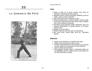 2 0 
L A CA M II N A T A EN F OT O 
EJERCICIOS PRÁCTICOS 
PASOS 
1. Coloca el talón de la pierna derecha hacia atrás sin 
levantarlo, manteniendo derecha la pierna. 
2. Adelanta la pierna contraria (izquierda), doblando un poco la 
rodilla, y apoya tu brazo (izquierdo). 
3. Deja medio metro entre una pierna y la otra. 
4. Inspira profundamente y, mientras exhalas, mantén el talón 
de la pierna trasera (derecha) firme sobre el piso, doblando 
más la pierna delantera (izquierda). 
5. Permanece quince segundos inmóvil, respirando, como si te 
estuviera fotografiando; la espalda derecha, sin inclinarte 
hacia el frente. 
6. Repítelo con la otra pierna. 
7. Realiza el ejercicio unas tres veces con cada pierna. 
8. Usa como fondo musical algún tema de: “Naturaleza 
Musical” 
BENEFICIOS 
Ayuda a la concentración y al equilibrio del cuerpo. 
Relaja ciertos músculos de la pierna y el pie. 
El fluido cerebroespinal fluye más fácilmente por el sistema 
nervioso central y la comunicación se vuelve más libre. 
Libera el reflejo de los tendones. 
Esta relajación del talón posee un interesante enlace con 
las habilidades verbales y facilita mucho la comunicación en 
los niños tartamudos y autistas. 
52 53 
 