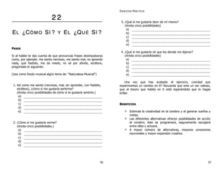 2 2 
EL ¿CÓÓM O SÍÍ ? Y EL ¿QU ÉÉ SÍÍ ? 
PASOS 
Si al hablar te das cuenta de que pronuncias frases desimpulsoras 
como, por ejemplo: me siento nervioso, me siento mal, no aprendo 
nada, qué fastidio, me da miedo, no sé por dónde, etcétera, 
pregúntate lo siguiente: 
(Usa como fondo musical algún tema de: “Naturaleza Musical”) 
1. Así como me siento (nervioso, mal, sin aprender, con fastidio, 
etcétera), ¿cómo sí me gustaría sentirme? 
(Anota cinco posibilidades de cómo sí te gustaría sentirte.) 
a) 
b) 
c) 
d) 
e) 
2. ¿Cómo sí me gustaría verme? 
(Anota cinco posibilidades.) 
a) 
b) 
c) 
d) 
e) 
EJERCICIOS PRÁCTICOS 
3. ¿Qué sí me gustaría decir de mí mismo? 
(Anota cinco posibilidades) 
a) 
b) 
c) 
d) 
e) 
4. ¿Qué sí me gustaría oír que los demás me dijeran? 
(Anota cinco posibilidades) 
a) 
b) 
c) 
d) 
e) 
Un a vez que has acabado el ejercicio, ¿verdad que 
experimentas un cambio en ti? Recuerda que eres un ser valioso, 
que el tesoro que habita en ti está esperándote que lo hagas 
brillar. 
BENEFICIOS 
Estimula la creatividad en el cerebro y el generar sueños y 
metas. 
Las diferentes alternativas ofrecen posibilidades de acción 
al cerebro; éste se programará, seguramente escogerá 
entre ellas y actuará. 
A mayor número de alternativas, mayores conexiones 
neuronales y mayor expansión creativa. 
56 57 
 