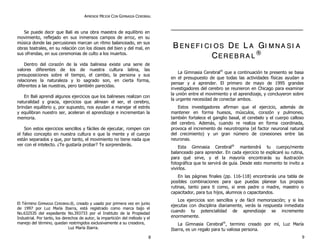 APRENDE MEJOR CON GIMNASIA CEREBRAL 
Se puede decir que Bali es una obra maestra de equilibrio en 
movimiento, reflejado en sus inmensos campos de arroz, en su 
música donde las percusiones marcan un ritmo balanceado, en sus 
obras teatrales, en su relación con los dioses del bien y del mal, en 
sus ofrendas, en sus ceremonias de culto a los muertos. 
D entro del corazón de la vida balinesa existe una serie de 
valores diferentes de los de nuestra cultura latina, las 
presuposiciones sobre el tiempo, el cambio, la persona y sus 
relaciones la naturaleza y lo sagrado son, en cierta forma, 
diferentes a las nuestras, pero también parecidas. 
En Bali aprendí algunos ejercicios que los balineses realizan con 
naturalidad y gracia, ejercicios que alinean el ser, el cerebro, 
brindan equilibrio y, por supuesto, nos ayudan a manejar el estrés 
y equilibran nuestro ser, aceleran el aprendizaje e incrementan la 
memoria. 
Son estos ejercicios sencillos y fáciles de ejecutar, rompen con 
el falso concepto en nuestra cultura e que la mente y el cuerpo 
están separados y que, por tanto, el movimiento no tiene nada que 
ver con el intelecto. ¿Te gustaría probar? Te sorprenderás. 
El Término GIMNASIA CEREBRAL®, creado y usado por primera vez en junio 
de 1997 por Luz María Ibarra, está registrado como marca bajo el 
No.632535 del expediente No.393733 por el Instituto de la Propiedad 
Industrial. Por tanto, los derechos de autor, la impartición del método y el 
manejo del término, quedan restringidos exclusivamente a su creadora, 
Luz María Ibarra. 
B EN E F II CII OS DE L A GII M N A S II A 
CE R E B R A L 
® 
La Gimnasia Cerebral® que a continuación te presento se basa 
en el presupuesto de que todas las actividades físicas ayudan a 
pensar y a aprender. El primero de mayo de 1995 grandes 
investigadores del cerebro se reunieron en Chicago para examinar 
la unión entre el movimiento y el aprendizaje, y concluyeron sobre 
la urgente necesidad de conectar ambos. 
E s tos investigadores afirman que el ejercicio, además de 
mantener en forma huesos, músculos, corazón y pulmones, 
también fortalece el ganglio basal, el cerebelo y el cuerpo calloso 
del cerebro. Además, cuando re realiza en forma coordinada, 
provoca el incremento de neurotropina (el factor neuronal natural 
del crecimiento) y un gran número de conexiones entre las 
neuronas. 
E s ta Gimnasia Cerebral® mantendrá tu cuerpo/mente 
balanceado para aprender. En cada ejercicio te explicaré su rutina, 
para qué sirve, y el la mayoría encontrarás su ilustración 
fotográfica que te servirá de guía. Desde esto momento te invito a 
vivirlos. 
En las páginas finales (pp. 116-118) encontrarás una tabla de 
posibles combinaciones para que puedas planear tus propias 
rutinas, tanto para ti como, si eres padre o madre, maestro o 
capacitador, para tus hijos, alumnos o capacitandos. 
L os ejercicios son sencillos y de fácil memorización; y si los 
ejecutas con disciplina diariamente, verás la respuesta inmediata 
cuando tu potencialidad de aprendizaje se incremente 
enormemente. 
La Gimnasia Cerebral®, termino creado por mí, Luz María 
Ibarra, es un regalo para tu valiosa persona. 
8 9 
 