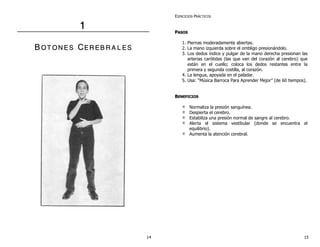 1 
B OT ON E S CER E B R A L E S 
EJERCICIOS PRÁCTICOS 
PASOS 
1. Piernas moderadamente abiertas. 
2. La mano izquierda sobre el ombligo presionándolo. 
3. Los dedos índice y pulgar de la mano derecha presionan las 
arterias carótidas (las que van del corazón al cerebro) que 
están en el cuello; coloca los dedos restantes entre la 
primera y segunda costilla, al corazón. 
4. La lengua, apoyada en el paladar. 
5. Usa: “Música Barroca Para Aprender Mejor” (de 60 tiempos). 
BENEFICIOS 
Normaliza la presión sanguínea. 
Despierta el cerebro. 
Estabiliza una presión normal de sangre al cerebro. 
Alerta el sistema vestibular (donde se encuentra el 
equilibrio). 
Aumenta la atención cerebral. 
14 15 
 