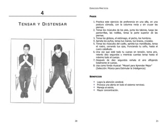 44
TT EE NN SS AA RR YY DDII SS TT EE NN SS AA RR
EJERCICIOS PRÁCTICOS
PPAASSOOSS
1. Practica este ejercicio de preferencia en una silla, en una
postura cómoda, con la columna recta y sin cruzar las
piernas.
2. Tensa los músculos de los pies, junta los talones, luego las
pantorrillas, las rodillas, tensa la parte superior de las
piernas.
3. Tensa los glúteos, el estómago, el pecho, los hombros.
4. Aprieta los puños, tensa tus manos, tus brazos, crúzalos.
5. Tensa los músculos del cuello, aprieta tus mandíbulas, tensa
el rostro, cerrando tus ojos, frunciendo tu ceño, hasta el
cuero cabelludo.
6. Una vez que esté todo tu cuerpo en tensión, toma aire,
retenlo diez segundos y mientras cuentas tensa hasta el
máximo todo el cuerpo.
7. Después de diez segundos exhala el aire aflojando
totalmente el cuerpo.
8. Usa como fondo musical: “Mozart para Aprender Mejor”
(Selección: Música para Estimular la Inteligencia)
BBEENNEEFFIICCIIOOSS
Logra la atención cerebral.
Provoca una alerta en todo el sistema nervioso.
Maneja el estrés.
Mayor concentración.
20 21
 