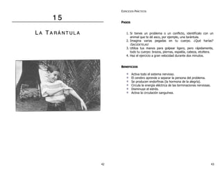 11 55
LL AA TT AA RR ÁÁ NN TT UU LL AA
EJERCICIOS PRÁCTICOS
PPAASSOOSS
1. Si tienes un problema o un conflicto, identifícalo con un
animal que te dé asco, por ejemplo, una tarántula.
2. Imagina varias pegadas en tu cuerpo. ¿Qué harías?
¡SACÚDETELAS!
3. Utiliza tus manos para golpear ligero, pero rápidamente,
todo tu cuerpo: brazos, piernas, espalda, cabeza, etcétera.
4. Haz el ejercicio a gran velocidad durante dos minutos.
BBEENNEEFFIICCIIOOSS
Activa todo el sistema nervioso.
El cerebro aprende a separar la persona del problema.
Se producen endorfinas (la hormona de la alegría).
Circula la energía eléctrica de las terminaciones nerviosas.
Disminuye el estrés.
Activa la circulación sanguínea.
42 43
 