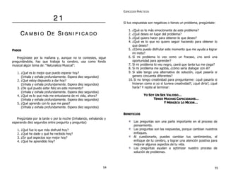 22 11
CCAA MM BB II OO DDEE SSII GGNN II FF II CC AA DD OO
PPAASSOOSS
Pregúntate por la mañana y, aunque no te contestes, sigue
preguntándote, haz que trabaje tu cerebro, usa como fondo
musical algún tema de: “Naturaleza Musical”:
1. ¿Qué es lo mejor que puedo esperar hoy?
(Inhala y exhala profundamente. Espera diez segundos)
2. ¿Qué estoy dispuesto a dar hoy?
(Inhala y exhala profundamente. Espera diez segundos)
3. ¿De qué puedo estar feliz en este momento?
(Inhala y exhala profundamente. Espera diez segundos)
4. ¿Qué es lo que más me entusiasma de mi vida, ahora?
(Inhala y exhala profundamente. Espera diez segundos)
5. ¿Qué aprendo con lo que me pasa?
(Inhala y exhala profundamente. Espera diez segundos)
Pregúntate por la tarde o por la noche (Inhalando, exhalando y
esperando diez segundos entre pregunta y pregunta):
1. ¿Qué fue lo que más disfruté hoy?
2. ¿Qué he dado y qué he recibido hoy?
3. ¿En qué aspectos soy mejor hoy?
4. ¿Qué he aprendido hoy?
EJERCICIOS PRÁCTICOS
Si tus respuestas son negativas o tienes un problema, pregúntate:
1. ¿Qué es lo más emocionante de este problema?
2. ¿Qué deseo en lugar del problema?
3. ¿Qué quiero hacer para obtener lo que deseo?
4. ¿Qué es lo que no quiero seguir haciendo para obtener lo
que deseo?
5. ¿Cómo puedo disfrutar este momento que me ayuda a lograr
mi meta?
6. Si mi problema lo veo como un fracaso, ¿no será una
oportunidad para aprender?
7. Si mi problema lo veo negro, ¿será que tanta luz me ciega?
8. Si mi problema me agobia, ¿cómo sería dialogar con él?
9. Si sólo tengo una alternativa de solución, ¿qué pasaría si
genero cincuenta diferentes?
10. Si no tengo creatividad para preguntarme: ¿qué pasaría si
hicieran como si yo sí tuviera creatividad?, ¿qué diría?, ¿qué
haría? Y repite al terminar:
YYOO SSOOYY UUNN SSEERR VVAALLIIOOSSOO……
TTEENNGGOO MMUUCCHHAASS CCAAPPAACCIIDDAADDEESS……
YY MMEERREEZZCCOO LLOO MMEEJJOORR……
BBEENNEEFFIICCIIOOSS
Las preguntas son una parte importante en el proceso de
pensamiento.
Las preguntas son las respuestas, porque cambian nuestros
enfoques.
Al cuestionarte, puedes cambiar tus sentimientos, el
enfoque de tu cerebro, y lograr una atención positiva para
mejorar algunos aspectos de tu vida.
Las preguntas ayudan a optimizar nuestro proceso de
solución de problemas.
54 55
 