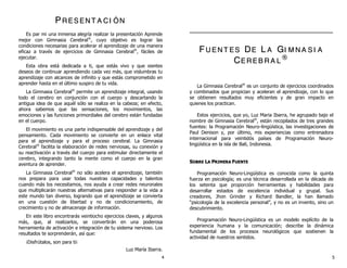 PP RR EE SS EE NN TT AA CC II ÓÓ NN
Es par mi una inmensa alegría realizar la presentación Aprende
mejor con Gimnasia Cerebral®
, cuyo objetivo es lograr las
condiciones necesarias para acelerar el aprendizaje de una manera
eficaz a través de ejercicios de Gimnasia Cerebral®
, fáciles de
ejecutar.
Esta obra está dedicada a ti, que estás vivo y que sientes
deseos de continuar aprendiendo cada vez más, que vislumbras tu
aprendizaje con alcances de infinito y que estás comprometido en
aprender hasta en el último suspiro de tu vida.
La Gimnasia Cerebral®
permite un aprendizaje integral, usando
todo el cerebro en conjunción con el cuerpo y descartando la
antigua idea de que aquél sólo se realiza en la cabeza; en efecto,
ahora sabemos que las sensaciones, los movimientos, las
emociones y las funciones primordiales del cerebro están fundadas
en el cuerpo.
El movimiento es una parte indispensable del aprendizaje y del
pensamiento. Cada movimiento se convierte en un enlace vital
para el aprendizaje y para el proceso cerebral. La Gimnasia
Cerebral®
facilita la elaboración de redes nerviosas, su conexión y
su reactivación a través del cuerpo para estimular directamente el
cerebro, integrando tanto la mente como el cuerpo en la gran
aventura de aprender.
La Gimnasia Cerebral®
no sólo acelera el aprendizaje, también
nos prepara para usar todas nuestras capacidades y talentos
cuando más los necesitamos, nos ayuda a crear redes neuronales
que multiplicarán nuestras alternativas para responder a la vida a
este mundo tan diverso, logrando que el aprendizaje se convierta
en una cuestión de libertad y no de condicionamiento, de
crecimiento y no de almacenaje de información.
En este libro encontrarás veintiocho ejercicios claves, y algunos
más, que, al realizarlos, se convertirán en una poderosa
herramienta de activación e integración de tu sistema nervioso. Los
resultados te sorprenderán, así que:
¡Disfrútalos, son para ti¡
Luz María Ibarra.
FF UU EE NN TT EE SS DDEE LL AA GGII MM NN AA SS II AA
CCEE RR EE BB RR AA LL
®®
La Gimnasia Cerebral®
es un conjunto de ejercicios coordinados
y combinados que propician y aceleran el aprendizaje, con lo que
se obtienen resultados muy eficientes y de gran impacto en
quienes los practican.
Estos ejercicios, que yo, Luz Maria Ibarra, he agrupado bajo el
nombre de Gimnasia Cerebral®
, están recopilados de tres grandes
fuentes: la Programación Neuro–lingüística, las investigaciones de
Paul Denison y, por último, mis experiencias como entrenadora
internacional para veintidós países de Programación Neuro-
lingüística en la isla de Bali, Indonesia.
SSOOBBRREE LLAA PPRRIIMMEERRAA FFUUEENNTTEE
Programación Neuro-Lingüística es conocida como la quinta
fuerza en psicología; es una técnica desarrollada en la década de
los setenta que proporción herramientas y habilidades para
desarrollar estados de excelencia individual y grupal. Sus
creadores, Jhon Grinder y Richard Bandler, la han llamado
“psicología de la excelencia personal”, y no es un invento, sino un
descubrimiento.
Programación Neuro-Lingüística es un modelo explícito de la
experiencia humana y la comunicación; describe la dinámica
fundamental de los procesos neurológicos que sostienen la
actividad de nuestros sentidos.
4 5
 