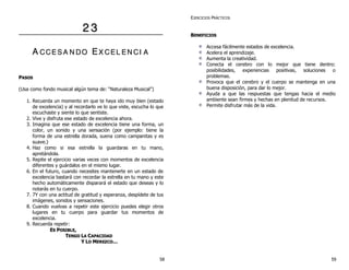 22 33
AA CC CC EE SS AA NN DD OO EEXX CC EE LL EE NN CC II AA
PPAASSOOSS
(Usa como fondo musical algún tema de: “Naturaleza Musical”)
1. Recuerda un momento en que te haya ido muy bien (estado
de excelencia) y al recordarlo ve lo que viste, escucha lo que
escuchaste y siente lo que sentiste.
2. Vive y disfruta ese estado de excelencia ahora.
3. Imagina que ese estado de excelencia tiene una forma, un
color, un sonido y una sensación (por ejemplo: tiene la
forma de una estrella dorada, suena como campanitas y es
suave.)
4. Haz como si esa estrella la guardaras en tu mano,
apretándola.
5. Repite el ejercicio varias veces con momentos de excelencia
diferentes y guárdalos en el mismo lugar.
6. En el futuro, cuando necesites mantenerte en un estado de
excelencia bastará con recordar la estrella en tu mano y este
hecho automáticamente disparará el estado que deseas y lo
notarás en tu cuerpo.
7. 7Y con una actitud de gratitud y esperanza, despídete de tus
imágenes, sonidos y sensaciones.
8. Cuando vuelvas a repetir este ejercicio puedes elegir otros
lugares en tu cuerpo para guardar tus momentos de
excelencia.
9. Recuerda repetir:
EESS PPOOSSIIBBLLEE,,
TTEENNGGOO LLAA CCAAPPAACCIIDDAADD
YY LLOO MMEERREEZZCCOO……
EJERCICIOS PRÁCTICOS
BBEENNEEFFIICCIIOOSS
Accesa fácilmente estados de excelencia.
Acelera el aprendizaje.
Aumenta la creatividad.
Conecta el cerebro con lo mejor que tiene dentro:
posibilidades, experiencias positivas, soluciones o
problemas.
Provoca que el cerebro y el cuerpo se mantenga en una
buena disposición, para dar lo mejor.
Ayuda a que las respuestas que tengas hacia el medio
ambiente sean firmes y hechas en plenitud de recursos.
Permite disfrutar más de la vida.
58 59
 