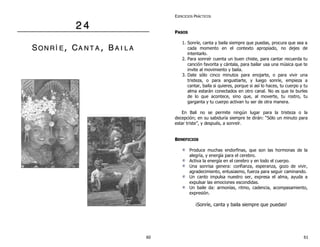 22 44
SSOO NN RR ÍÍ EE ,, CCAA NN TT AA ,, BB AA II LL AA
EJERCICIOS PRÁCTICOS
PPAASSOOSS
1. Sonríe, canta y baila siempre que puedas, procura que sea a
cada momento en el contexto apropiado, no dejes de
intentarlo.
2. Para sonreír cuenta un buen chiste, para cantar recuerda tu
canción favorita y cántala, para bailar usa una música que te
invite al movimiento y baila.
3. Date sólo cinco minutos para enojarte, o para vivir una
tristeza, o para angustiarte, y luego sonríe, empieza a
cantar, baila si quieres, porque si así lo haces, tu cuerpo y tu
alma estarán conectados en otro canal. No es que te burles
de lo que acontece, sino que, al moverte, tu rostro, tu
garganta y tu cuerpo activan tu ser de otra manera.
En Bali no se permite ningún lugar para la tristeza o la
decepción; en su sabiduría siempre te dirán: “Sólo un minuto para
estar triste”, y después, a sonreír.
BBEENNEEFFIICCIIOOSS
Produce muchas endorfinas, que son las hormonas de la
alegría, y energía para el cerebro.
Activa la energía en el cerebro y en todo el cuerpo.
Una sonrisa genera: confianza, esperanza, gozo de vivir,
agradecimiento, entusiasmo, fuerza para seguir caminando.
Un canto impulsa nuestro ser, expresa el alma, ayuda a
expulsar las emociones escondidas.
Un baile da: armonías, ritmo, cadencia, acompasamiento,
expresión.
¡Sonríe, canta y baila siempre que puedas!
60 61
 